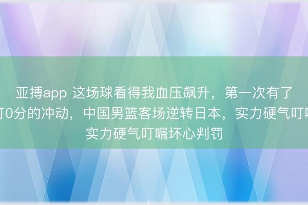 亚搏app 这场球看得我血压飙升,第一次有了思给裁判打0分的冲动,中国男篮客场逆转日本,实力硬气叮嘱坏心判罚