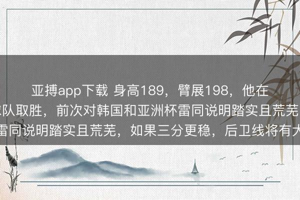 亚搏app下载 身高189,臂展198,他在打日本队时关节得分助球队取胜,前次对韩国和亚洲杯雷同说明踏实且荒芜,如果三分更稳,后卫线将有大擢升