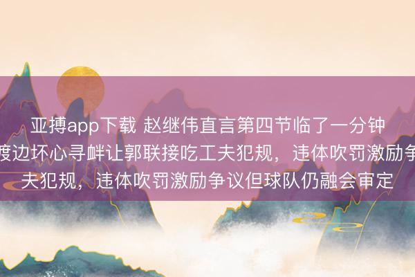 亚搏app下载 赵继伟直言第四节临了一分钟吹罚极不利于球队,渡边坏心寻衅让郭联接吃工夫犯规,违体吹罚激励争议但球队仍融会审定