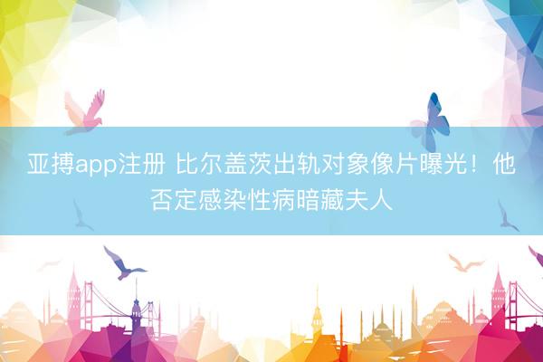 亚搏app注册 比尔盖茨出轨对象像片曝光!他否定感染性病暗藏夫人