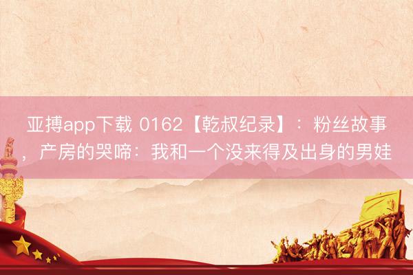 亚搏app下载 0162【乾叔纪录】:粉丝故事,产房的哭啼:我和一个没来得及出身的男娃