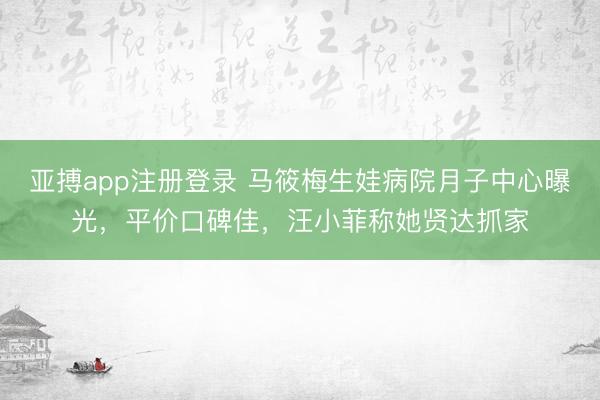 亚搏app注册登录 马筱梅生娃病院月子中心曝光,平价口碑佳,汪小菲称她贤达抓家