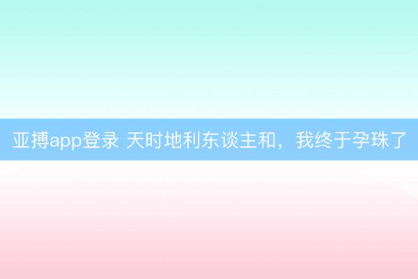 亚搏app登录 天时地利东谈主和,我终于孕珠了