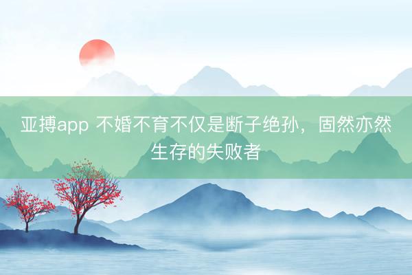 亚搏app 不婚不育不仅是断子绝孙,固然亦然生存的失败者