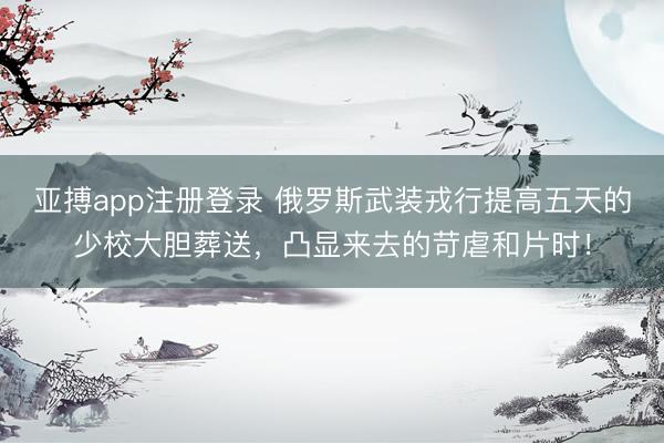 亚搏app注册登录 俄罗斯武装戎行提高五天的少校大胆葬送，凸显来去的苛虐和片时！