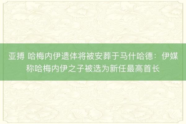 亚搏 哈梅内伊遗体将被安葬于马什哈德：伊媒称哈梅内伊之子被选为新任最高首长