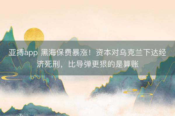 亚搏app 黑海保费暴涨！资本对乌克兰下达经济死刑，比导弹更狠的是算账
