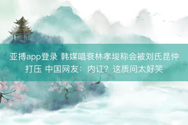 亚搏app登录 韩媒唱衰林孝埈称会被刘氏昆仲打压 中国网友：内讧？这质问太好笑