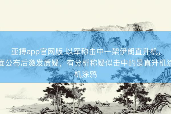 亚搏app官网版 以军称击中一架伊朗直升机，画面公布后激发质疑，有分析称疑似击中的是直升机涂鸦
