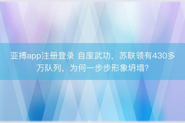 亚搏app注册登录 自废武功，苏联领有430多万队列，为何一步步形象坍塌？