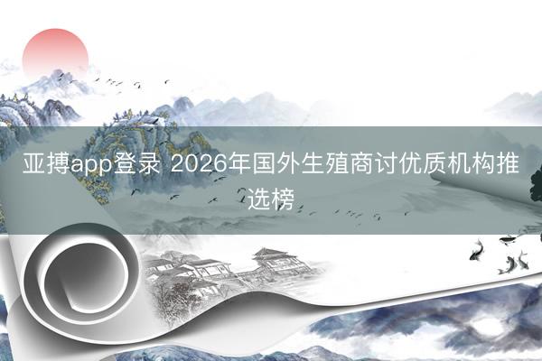 亚搏app登录 2026年国外生殖商讨优质机构推选榜