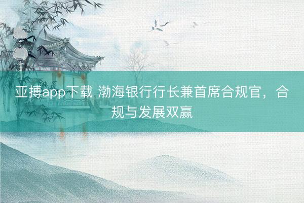 亚搏app下载 渤海银行行长兼首席合规官，合规与发展双赢