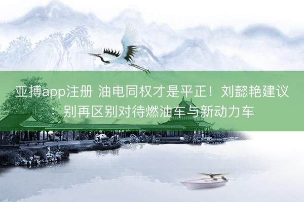 亚搏app注册 油电同权才是平正!刘懿艳建议:别再区别对待燃油车与新动力车