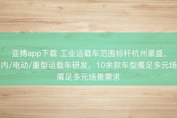 亚搏app下载 工业运载车范围标杆杭州豪盛,专注厂内/电动/重型运载车研发,10余款车型餍足多元场景需求