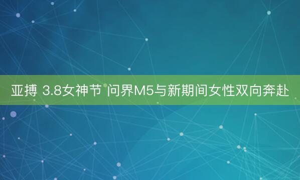 亚搏 3.8女神节 问界M5与新期间女性双向奔赴