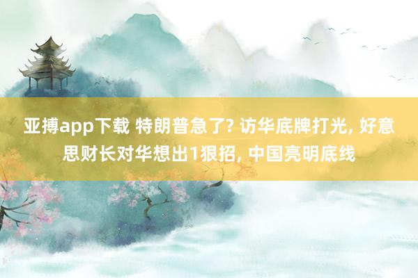 亚搏app下载 特朗普急了? 访华底牌打光， 好意思财长对华想出1狠招， 中国亮明底线