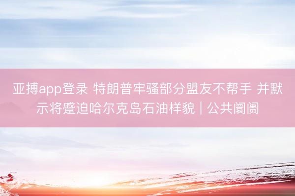 亚搏app登录 特朗普牢骚部分盟友不帮手 并默示将蹙迫哈尔克岛石油样貌 | 公共阛阓