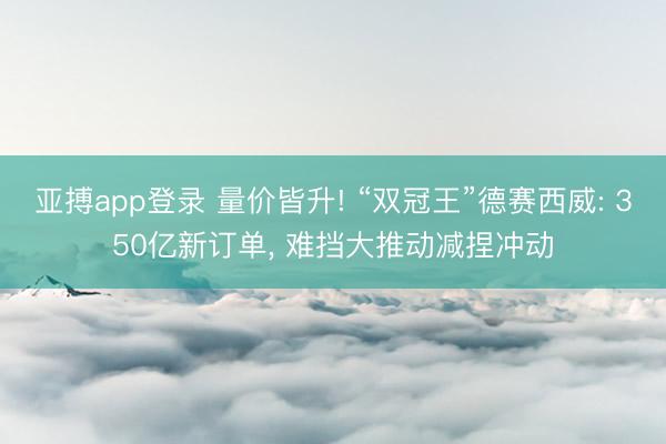 亚搏app登录 量价皆升! “双冠王”德赛西威: 350亿新订单， 难挡大推动减捏冲动