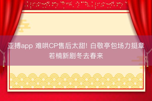 亚搏app 难哄CP售后太甜! 白敬亭包场力挺章若楠新剧冬去春来