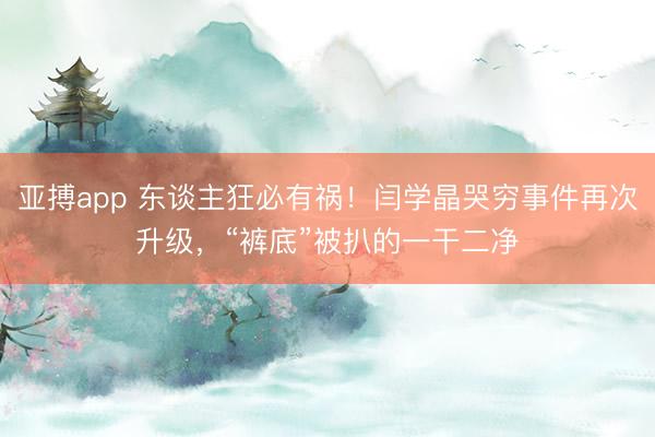 亚搏app 东谈主狂必有祸!闫学晶哭穷事件再次升级,“裤底”被扒的一干二净