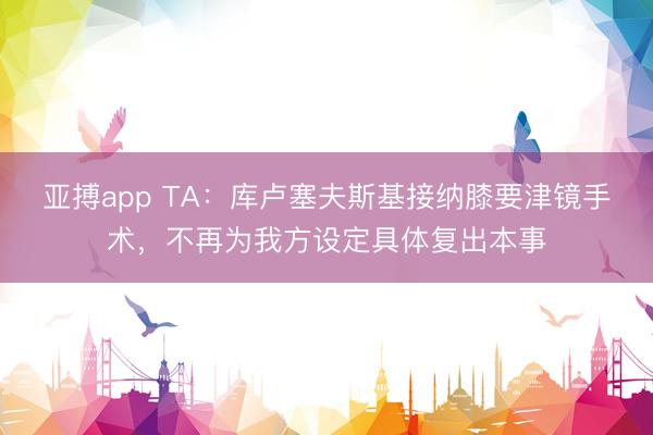 亚搏app TA：库卢塞夫斯基接纳膝要津镜手术，不再为我方设定具体复出本事