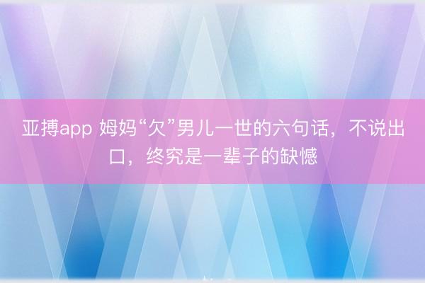 亚搏app 姆妈“欠”男儿一世的六句话,不说出口,终究是一辈子的缺憾