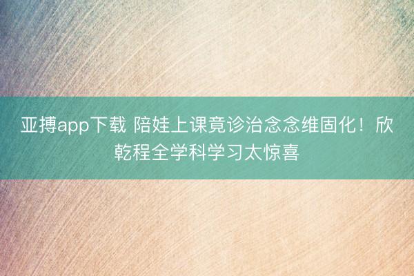 亚搏app下载 陪娃上课竟诊治念念维固化!欣乾程全学科学习太惊喜