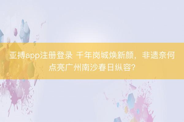 亚搏app注册登录 千年岗城焕新颜，非遗奈何点亮广州南沙春日纵容？