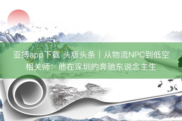 亚搏app下载 头版头条|从物流NPC到低空相关师:他在深圳的奔驰东说念主生