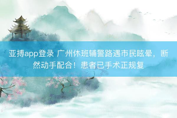 亚搏app登录 广州休班辅警路遇市民眩晕,断然动手配合!患者已手术正规复