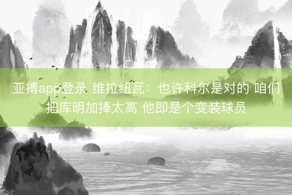 亚搏app登录 维拉纽瓦:也许科尔是对的 咱们把库明加捧太高 他即是个变装球员