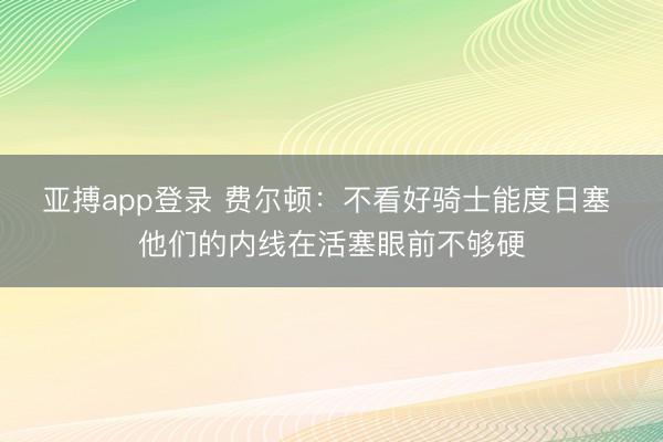 亚搏app登录 费尔顿:不看好骑士能度日塞 他们的内线在活塞眼前不够硬