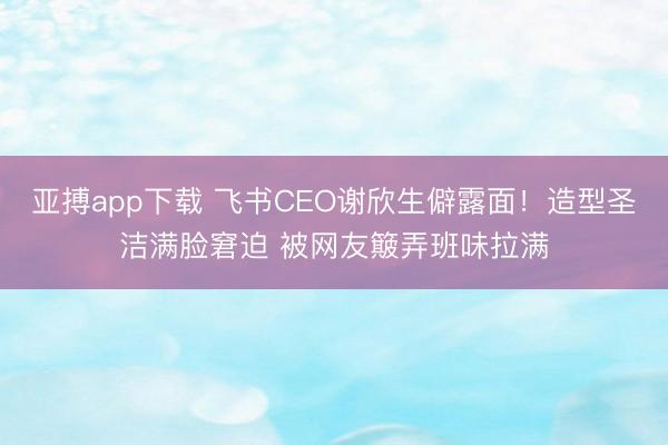 亚搏app下载 飞书CEO谢欣生僻露面！造型圣洁满脸窘迫 被网友簸弄班味拉满