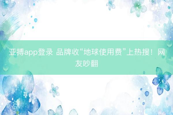亚搏app登录 品牌收“地球使用费”上热搜!网友吵翻