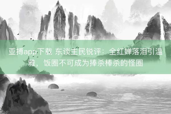 亚搏app下载 东谈主民锐评:全红婵落泪引温雅,饭圈不可成为捧杀棒杀的怪圈