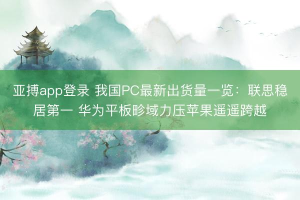亚搏app登录 我国PC最新出货量一览：联思稳居第一 华为平板畛域力压苹果遥遥跨越