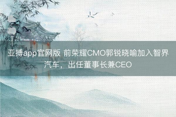 亚搏app官网版 前荣耀CMO郭锐晓喻加入智界汽车，出任董事长兼CEO