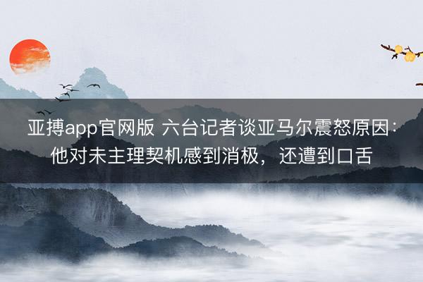 亚搏app官网版 六台记者谈亚马尔震怒原因：他对未主理契机感到消极，还遭到口舌