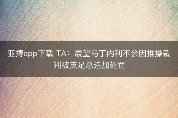 亚搏app下载 TA：展望马丁内利不会因推搡裁判被英足总追加处罚