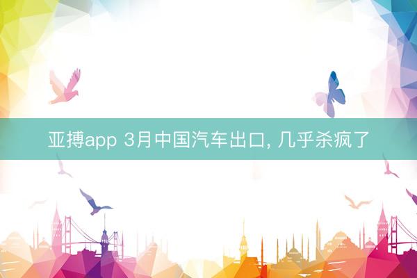 亚搏app 3月中国汽车出口， 几乎杀疯了