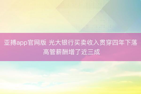 亚搏app官网版 光大银行买卖收入贯穿四年下落 高管薪酬增了近三成