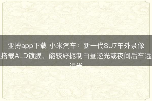 亚搏app下载 小米汽车:新一代SU7车外录像头搭载ALD镀膜,能较好扼制白昼逆光或夜间后车远光