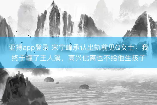 亚搏app登录 宋宁峰承认出轨前见Q女士：我终于懂了王人溪，高兴仳离也不给他生孩子