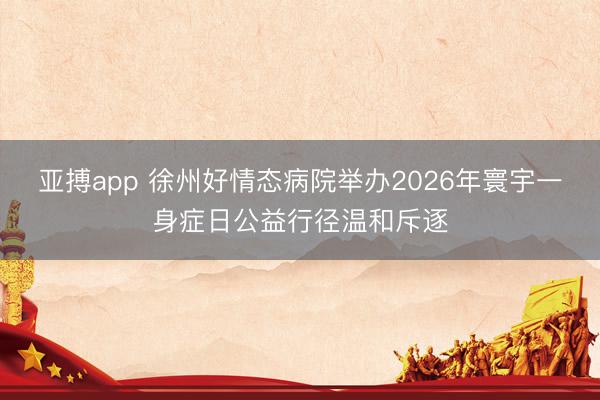 亚搏app 徐州好情态病院举办2026年寰宇一身症日公益行径温和斥逐
