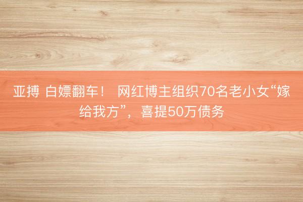 亚搏 白嫖翻车！ 网红博主组织70名老小女“嫁给我方”，喜提50万债务