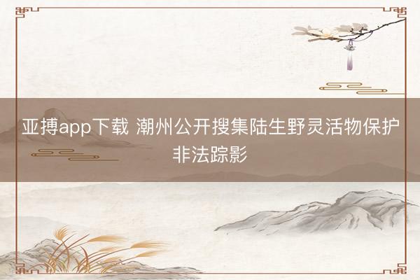 亚搏app下载 潮州公开搜集陆生野灵活物保护非法踪影