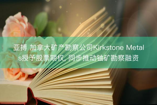 亚搏 加拿大矿产勘察公司Kirkstone Metals授予股票期权， 同步推动铀矿勘察融资