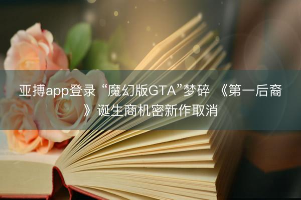 亚搏app登录 “魔幻版GTA”梦碎 《第一后裔》诞生商机密新作取消