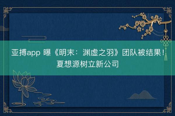 亚搏app 曝《明末:渊虚之羽》团队被结果!夏想源树立新公司