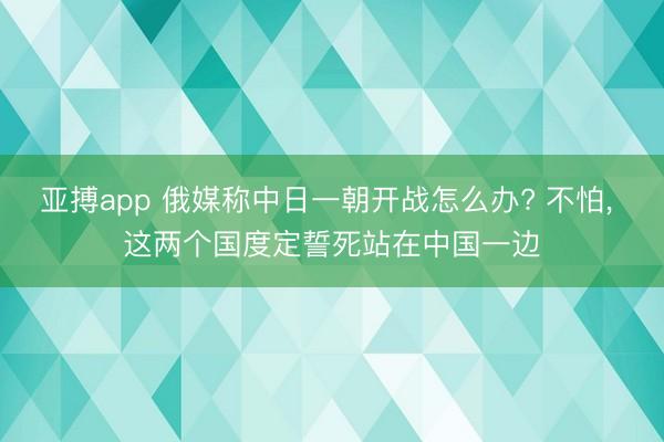 亚搏app 俄媒称中日一朝开战怎么办? 不怕, 这两个国度定誓死站在中国一边